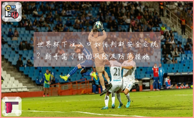 世界杯下注入口如何判断安全合规？新手需了解的风险及防范措施