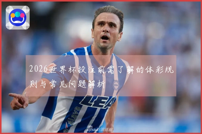 2026世界杯投注前需了解的体彩规则与常见问题解析
