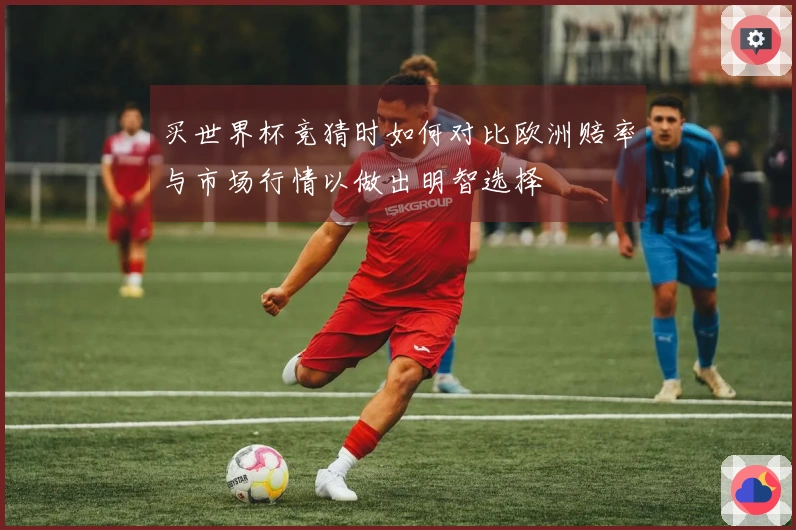 买世界杯竞猜时如何对比欧洲赔率与市场行情以做出明智选择